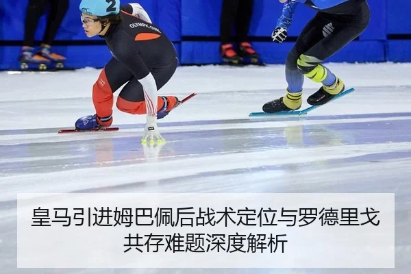 皇马引进姆巴佩后战术定位与罗德里戈共存难题深度解析